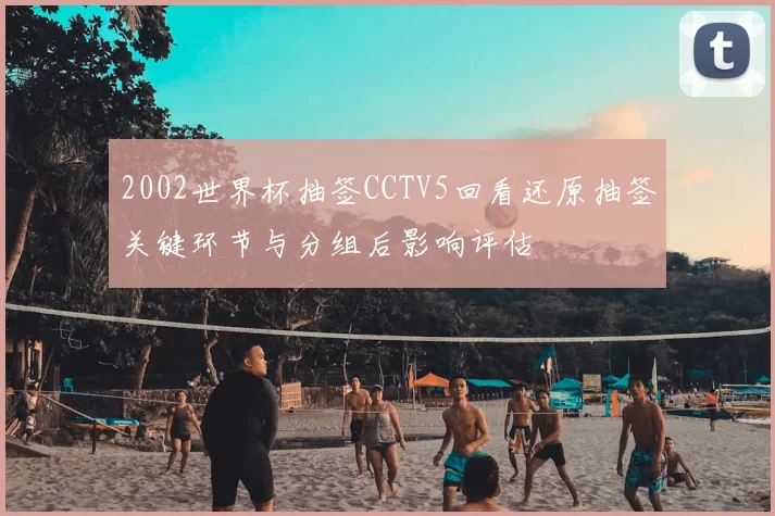 2002世界杯抽签CCTV5回看还原抽签关键环节与分组后影响评估