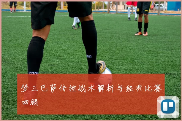 梦三巴萨传控战术解析与经典比赛回顾