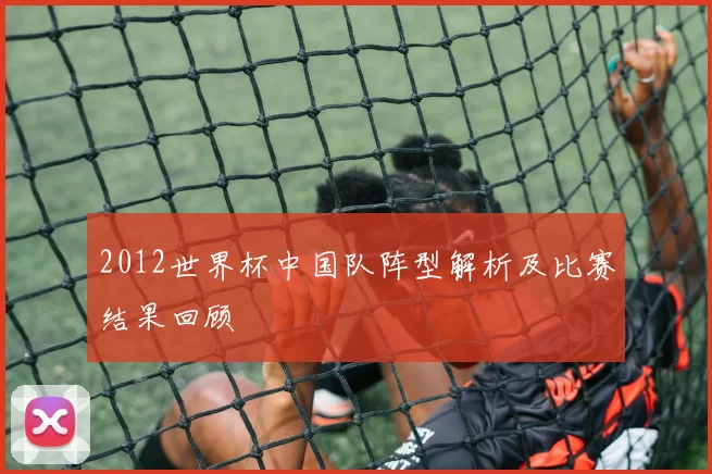 2012世界杯中国队阵型解析及比赛结果回顾