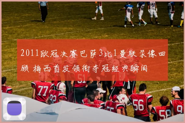 2011欧冠决赛巴萨3比1曼联录像回顾 梅西首发领衔夺冠经典瞬间