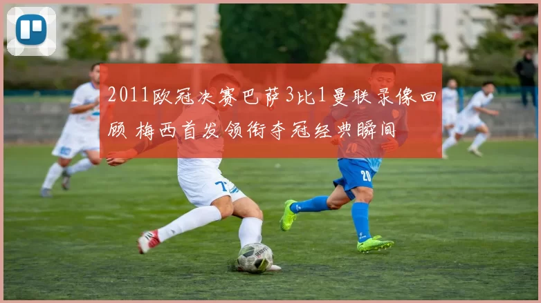 2011欧冠决赛巴萨3比1曼联录像回顾 梅西首发领衔夺冠经典瞬间