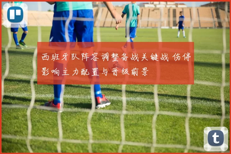 西班牙队阵容调整备战关键战 伤停影响主力配置与晋级前景