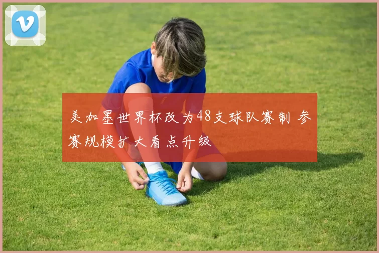 美加墨世界杯改为48支球队赛制 参赛规模扩大看点升级