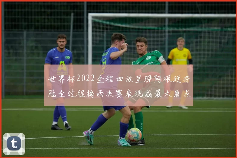 世界杯2022全程回放呈现阿根廷夺冠全过程梅西决赛表现成最大看点