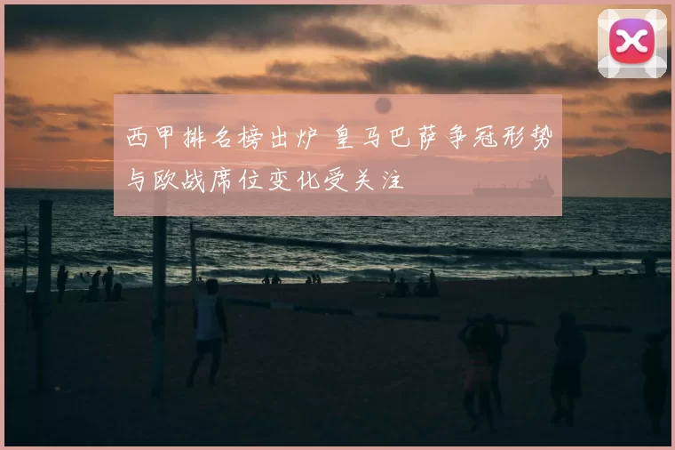 西甲排名榜出炉 皇马巴萨争冠形势与欧战席位变化受关注