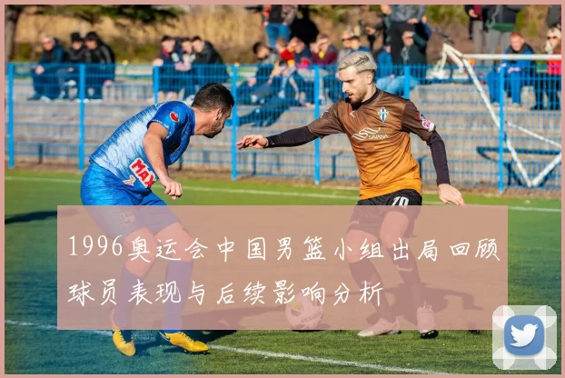 1996奥运会中国男篮小组出局回顾球员表现与后续影响分析
