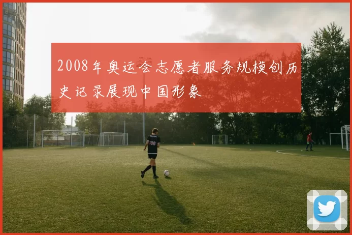 2008年奥运会志愿者服务规模创历史记录展现中国形象