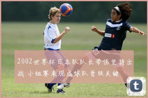 2002世界杯日本队队长带伤坚持出战 小组赛表现成球队晋级关键