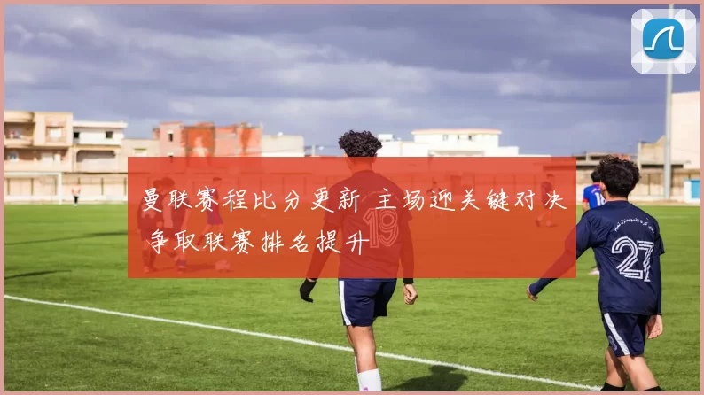 曼联赛程比分更新 主场迎关键对决 争取联赛排名提升