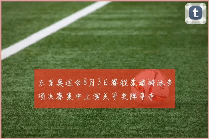 东京奥运会8月3日赛程柔道游泳多项决赛集中上演关乎奖牌争夺