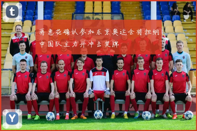 蒋惠花确认参加东京奥运会将担纲中国队主力并冲击奖牌